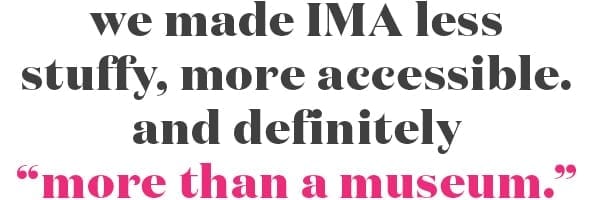 We made IMA less stuffy, more accessible, and definitely "more than a museum."